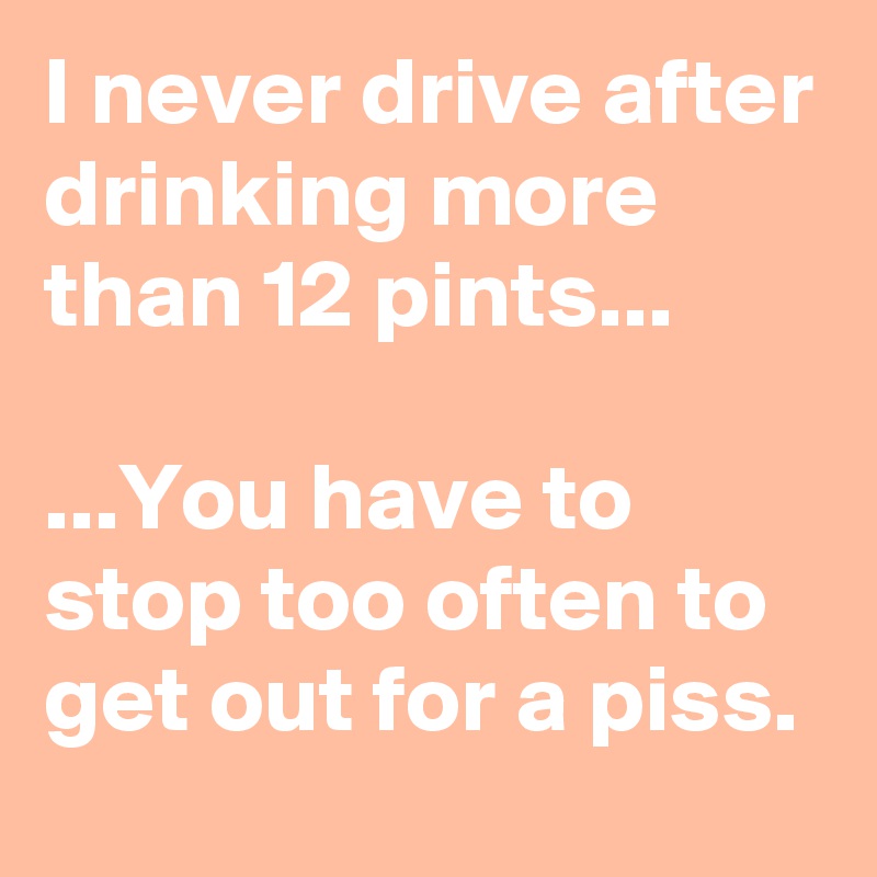 I never drive after drinking more than 12 pints...

...You have to stop too often to get out for a piss.