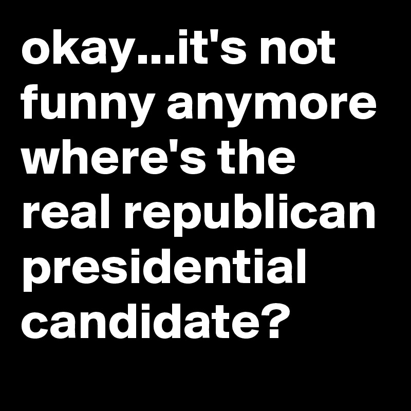 okay...it's not funny anymore where's the real republican presidential candidate?