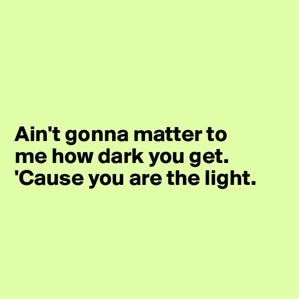 




Ain't gonna matter to 
me how dark you get.     'Cause you are the light. 



