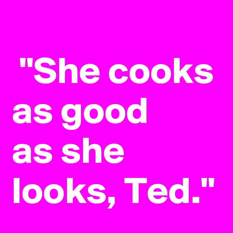 
 "She cooks as good
as she looks, Ted."