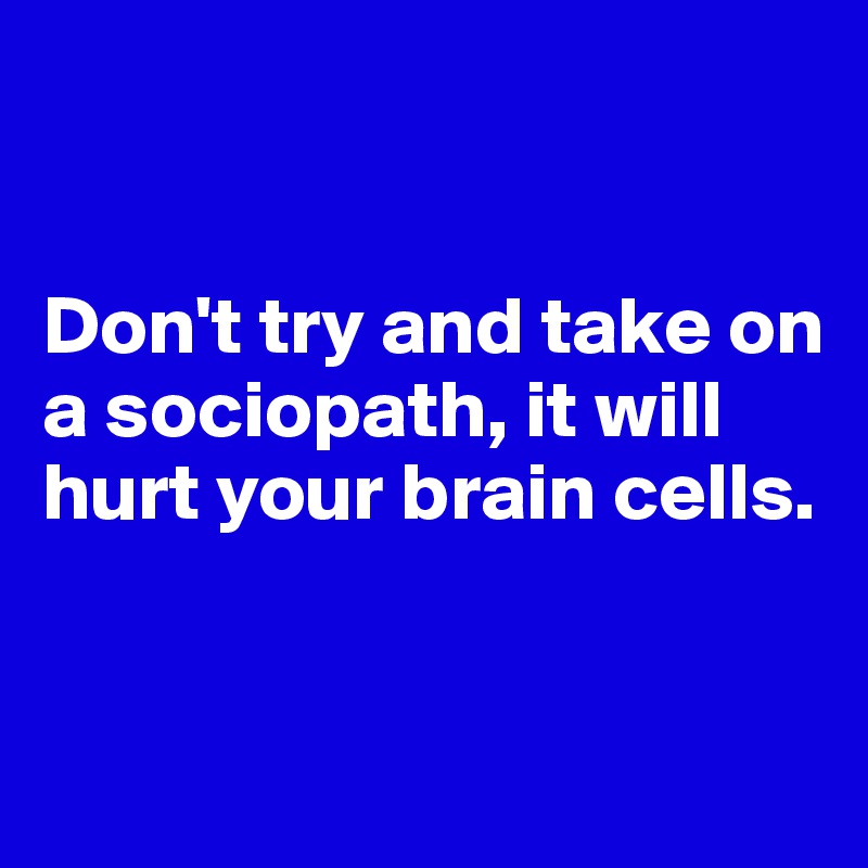 


Don't try and take on a sociopath, it will hurt your brain cells.


