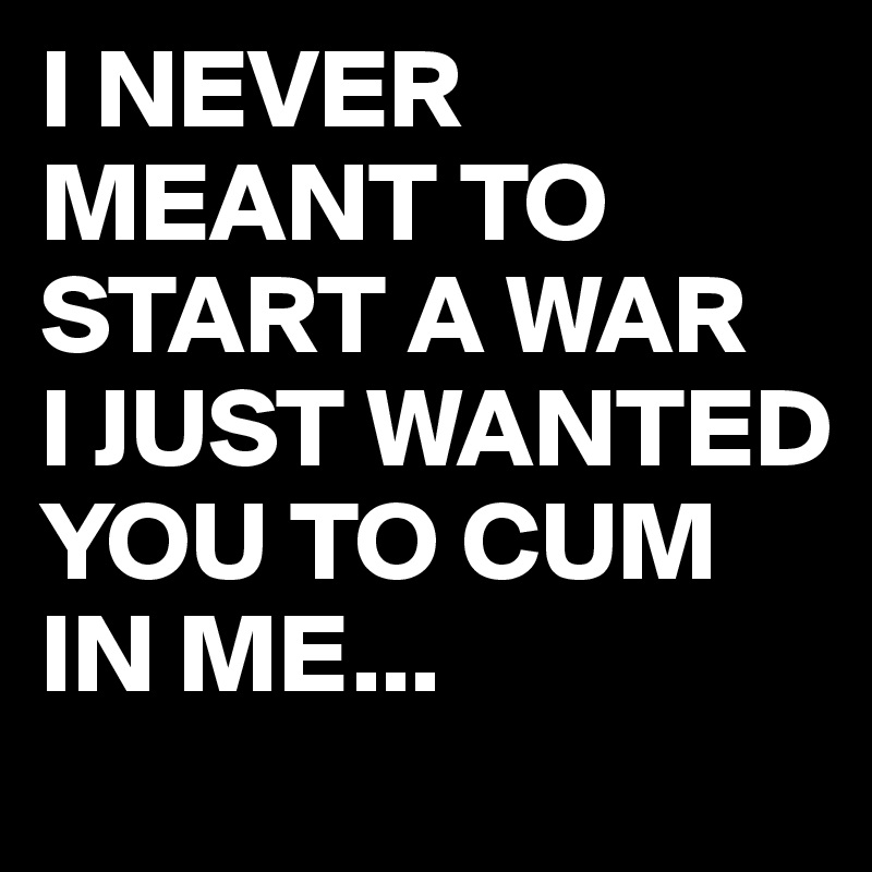 I NEVER MEANT TO START A WAR 
I JUST WANTED YOU TO CUM IN ME...