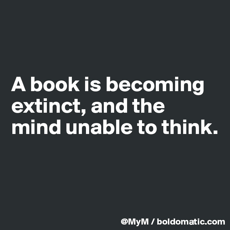 


A book is becoming extinct, and the mind unable to think.


