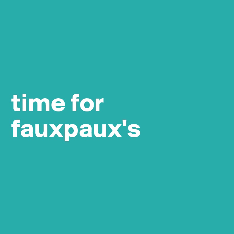 


time for fauxpaux's


