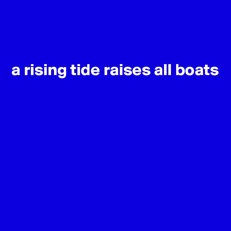 


a rising tide raises all boats







