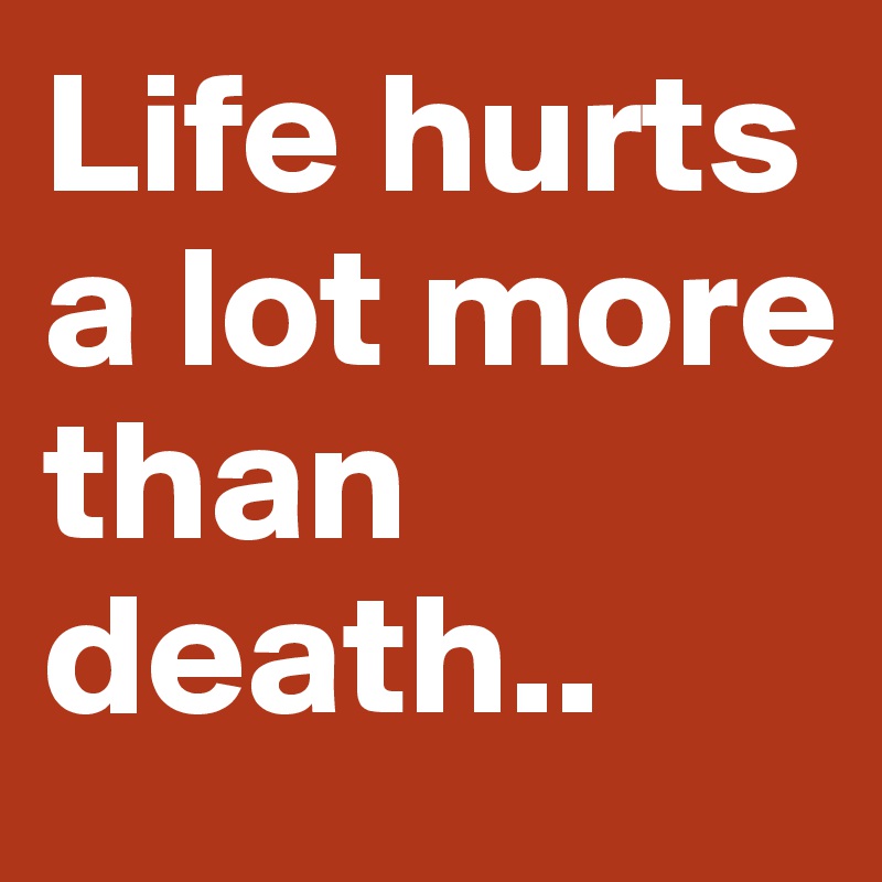 Life hurts a lot more than death..