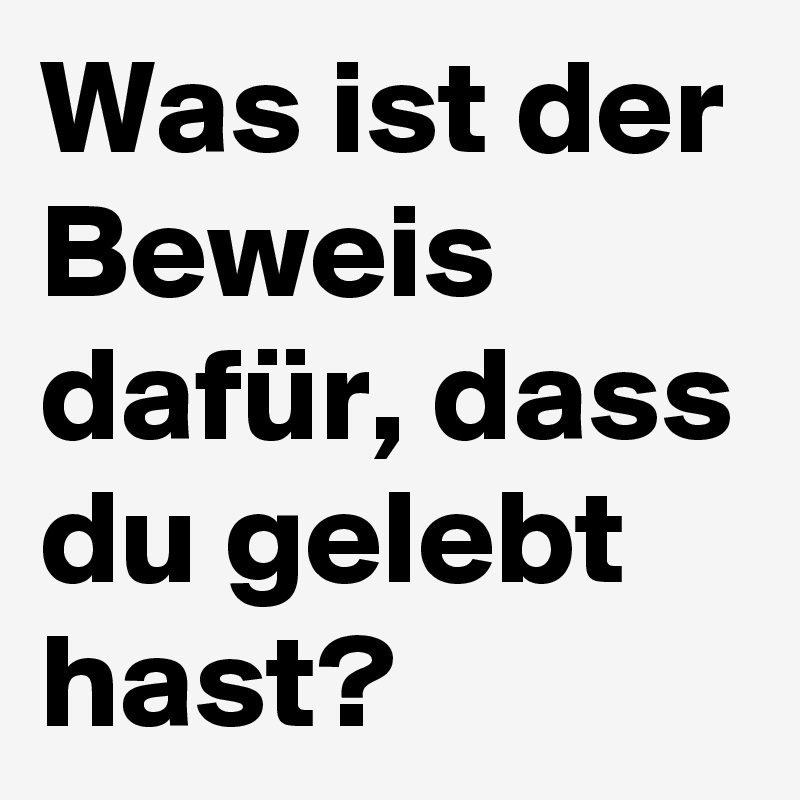 Was ist der Beweis dafür, dass du gelebt hast?