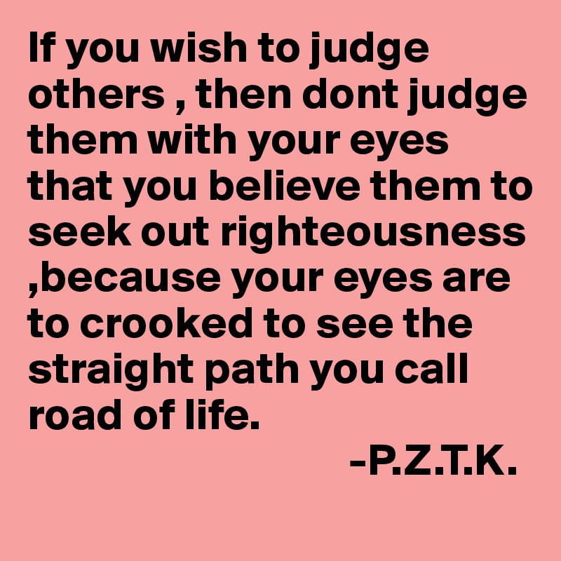 If you wish to judge others , then dont judge them with your eyes that you believe them to seek out righteousness ,because your eyes are to crooked to see the straight path you call road of life.
                                   -P.Z.T.K.