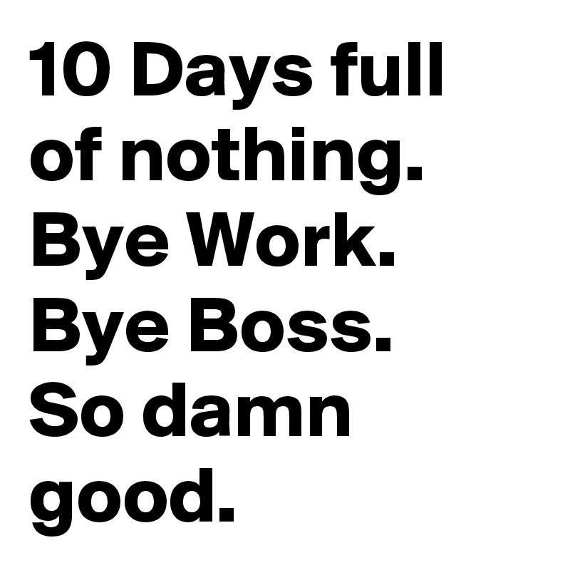 10 Days full of nothing.
Bye Work.
Bye Boss.
So damn good.
