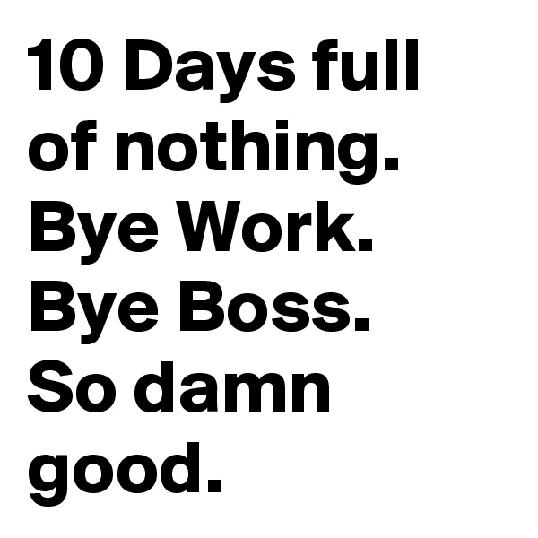10 Days full of nothing.
Bye Work.
Bye Boss.
So damn good.