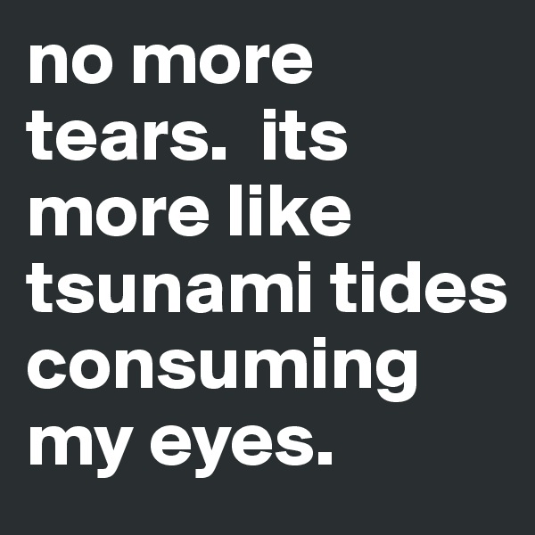 no more tears.  its more like tsunami tides consuming my eyes. 