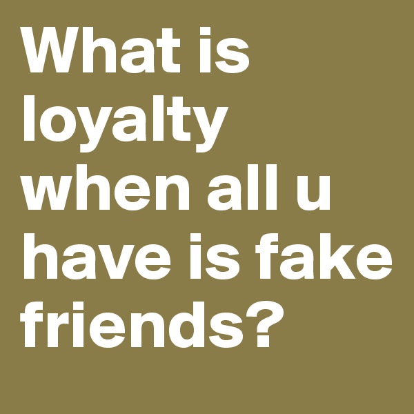 What is loyalty when all u have is fake friends?