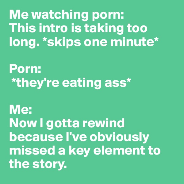 Me watching porn: 
This intro is taking too long. *skips one minute*

Porn:
 *they're eating ass*

Me: 
Now I gotta rewind because I've obviously missed a key element to the story. 