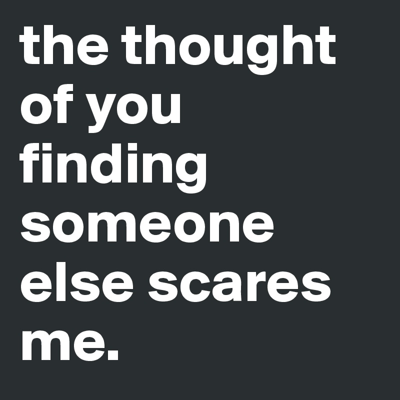 the thought of you finding someone else scares me.