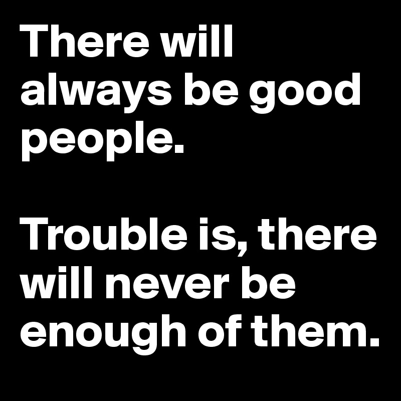 There will always be good people. 

Trouble is, there will never be enough of them.