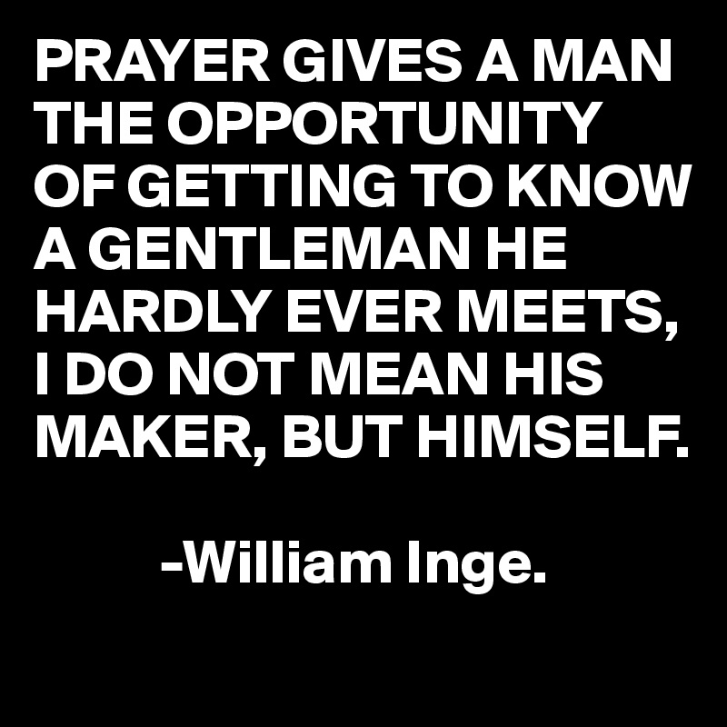 PRAYER GIVES A MAN THE OPPORTUNITY
OF GETTING TO KNOW A GENTLEMAN HE HARDLY EVER MEETS,
I DO NOT MEAN HIS MAKER, BUT HIMSELF.

          -William Inge.