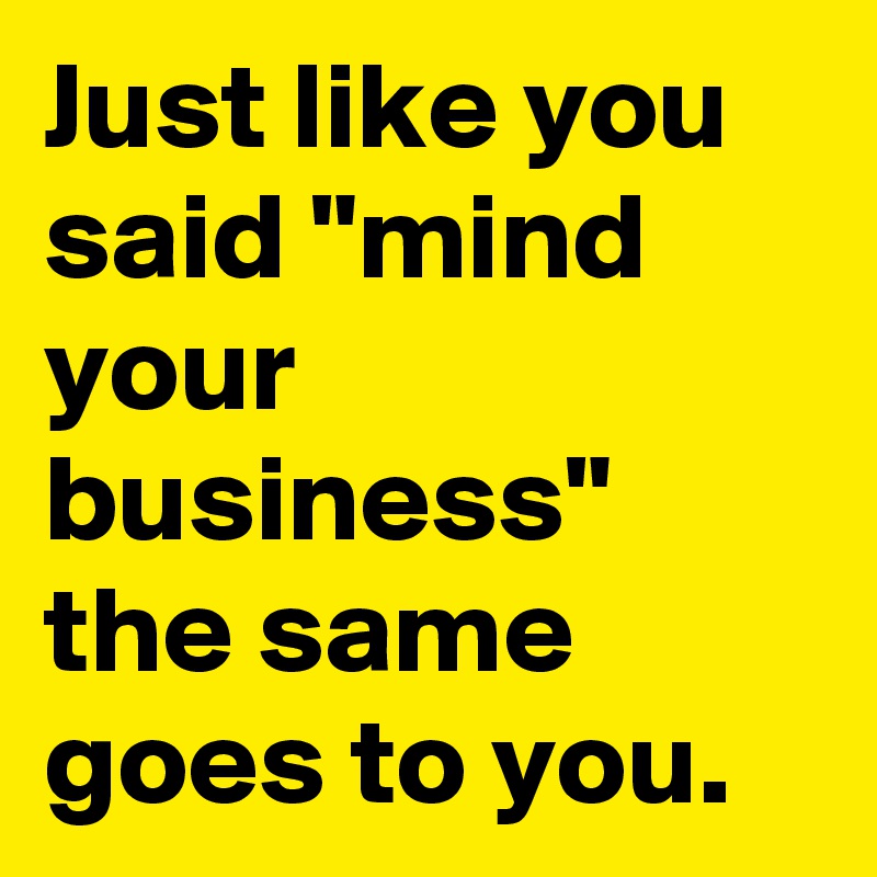 Just like you said "mind your business" the same goes to you. 