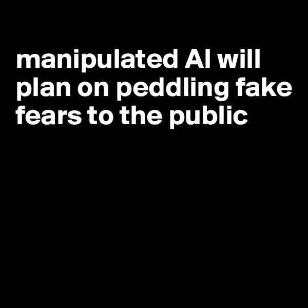 
manipulated AI will
plan on peddling fake fears to the public




