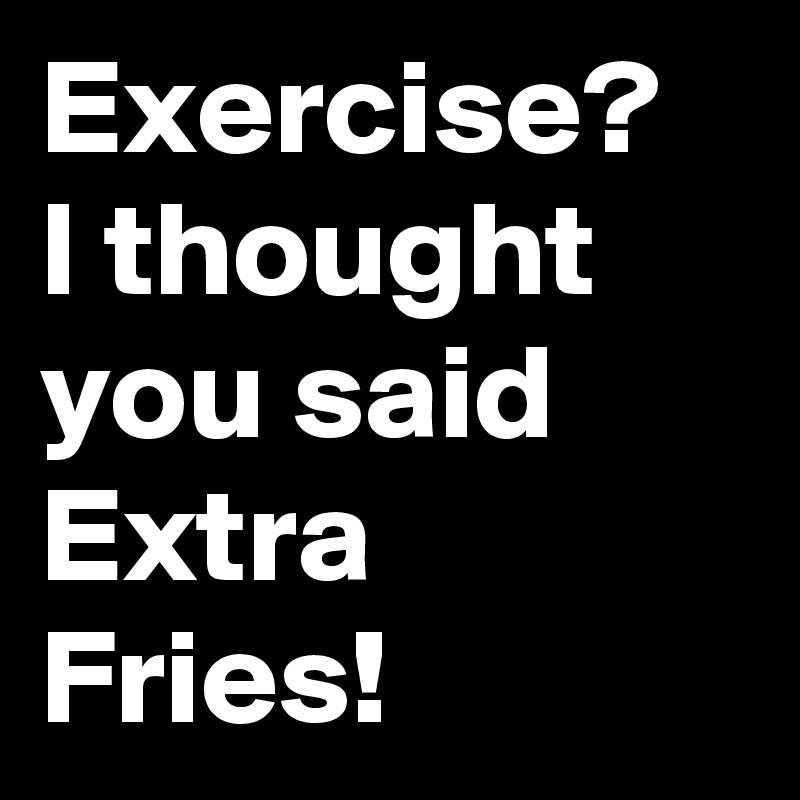 Exercise?  I thought you said Extra Fries!  