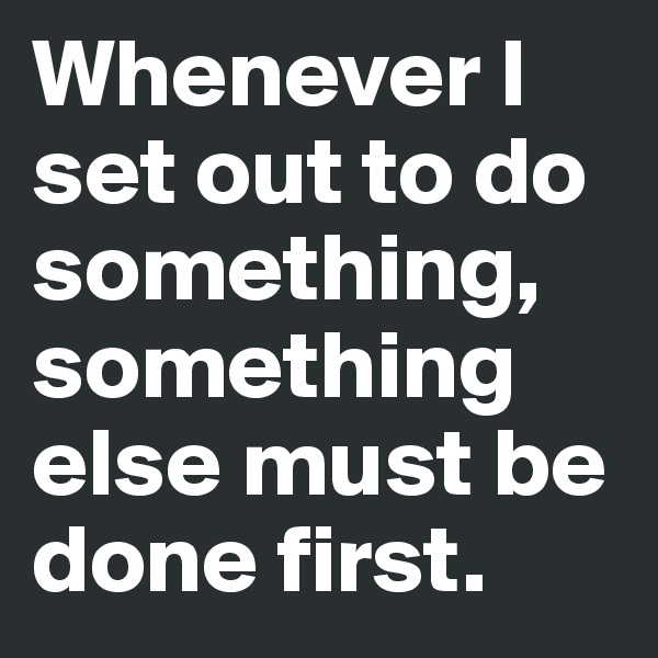 Whenever I set out to do something, something else must be done first.