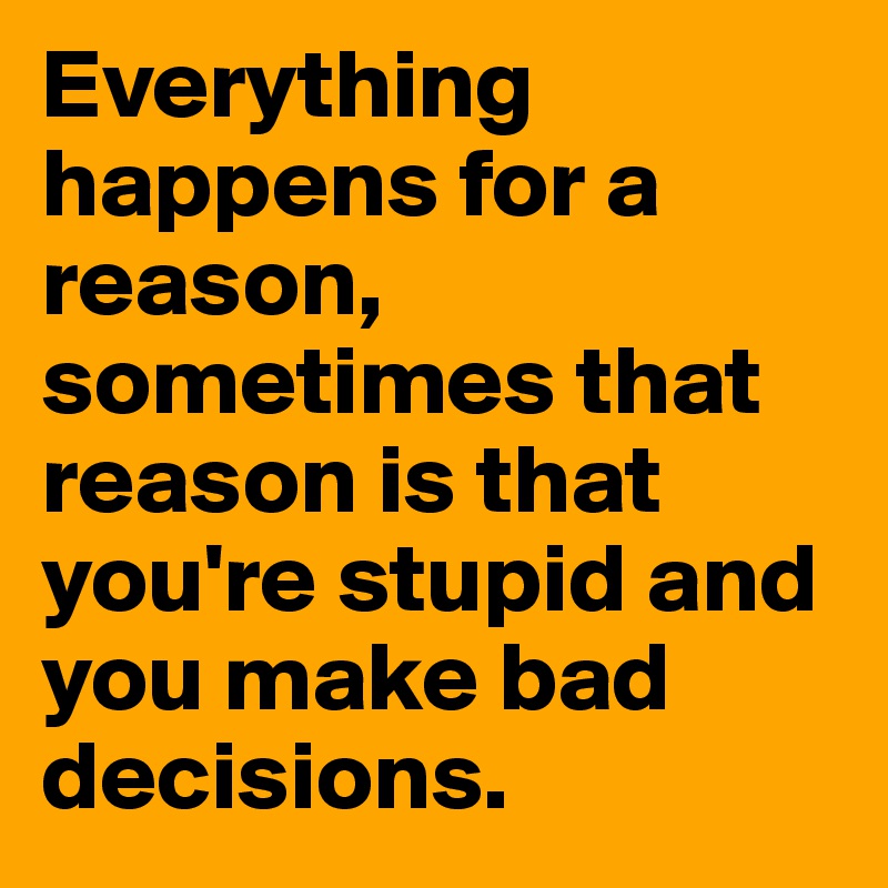 Everything happens for a reason, sometimes that reason is that you're stupid and you make bad decisions. 