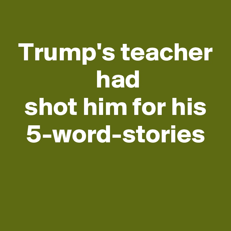 
 Trump's teacher
  had
 shot him for his
 5-word-stories

 
