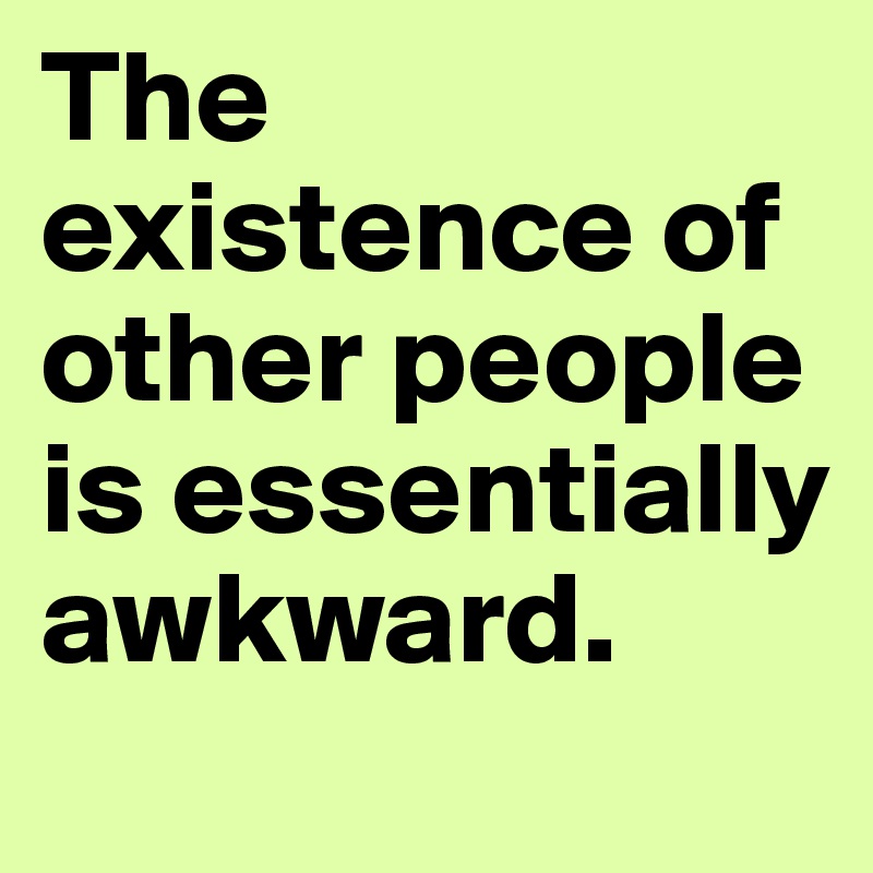 The existence of other people is essentially awkward.