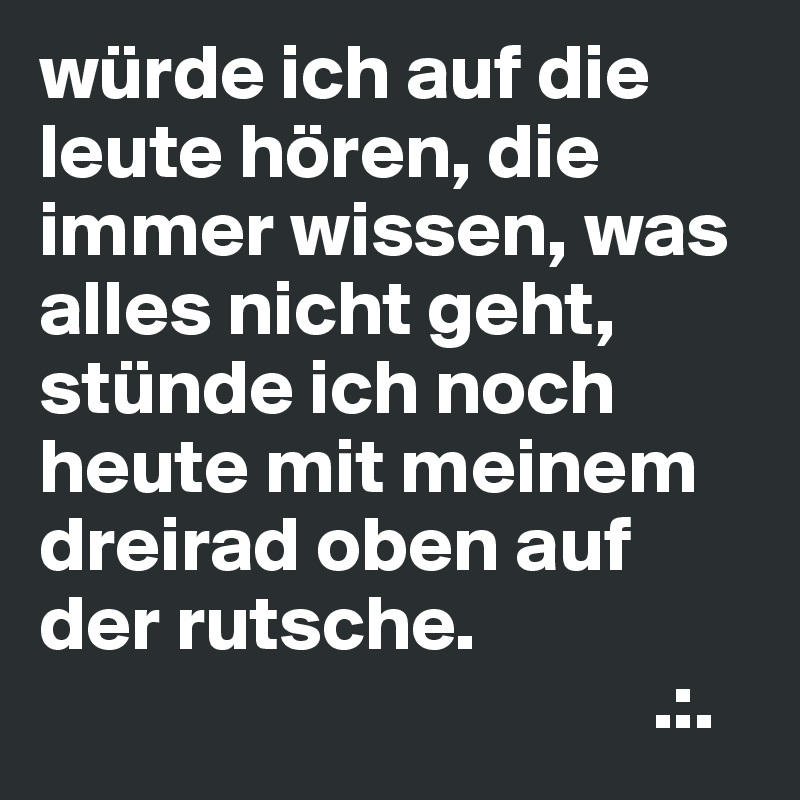 würde ich auf die leute hören, die immer wissen, was alles nicht geht, stünde ich noch heute mit meinem dreirad oben auf der rutsche.
                                       .:.