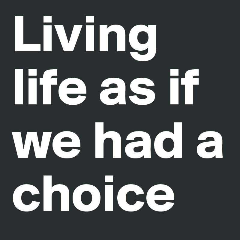 Living life as if we had a choice