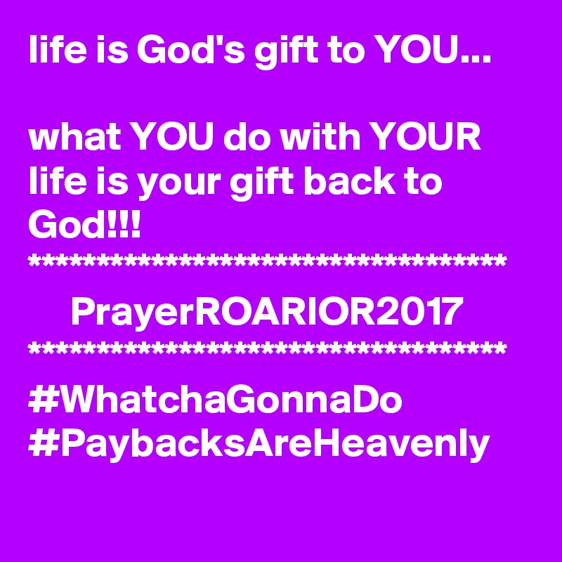 life is God's gift to YOU...

what YOU do with YOUR life is your gift back to God!!!
***********************************
     PrayerROARIOR2017
***********************************
#WhatchaGonnaDo
#PaybacksAreHeavenly