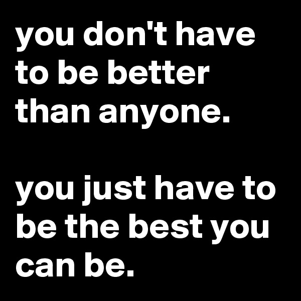 you don't have to be better than anyone.

you just have to be the best you can be.