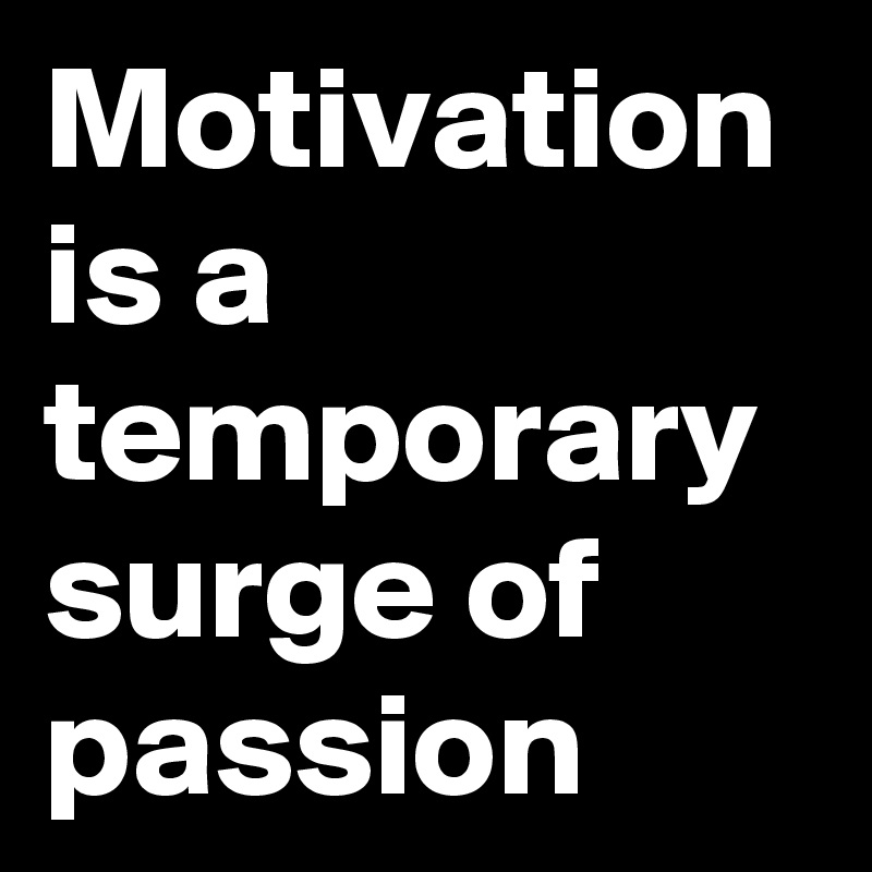 Motivation is a temporary surge of passion