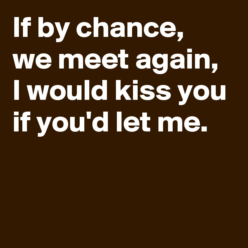 If by chance, 
we meet again, I would kiss you if you'd let me.

