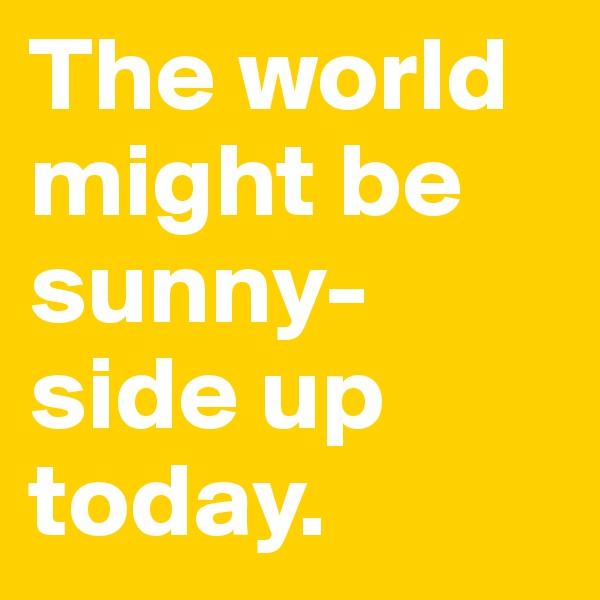 The world might be sunny-side up today.