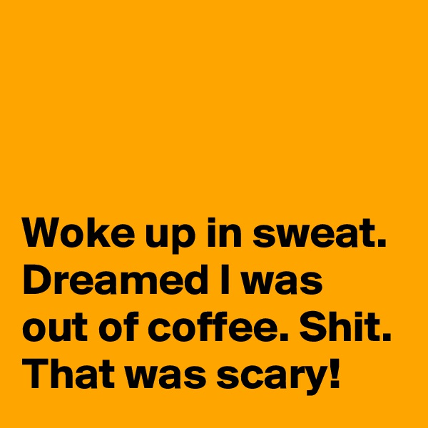 



Woke up in sweat. Dreamed I was out of coffee. Shit. That was scary!