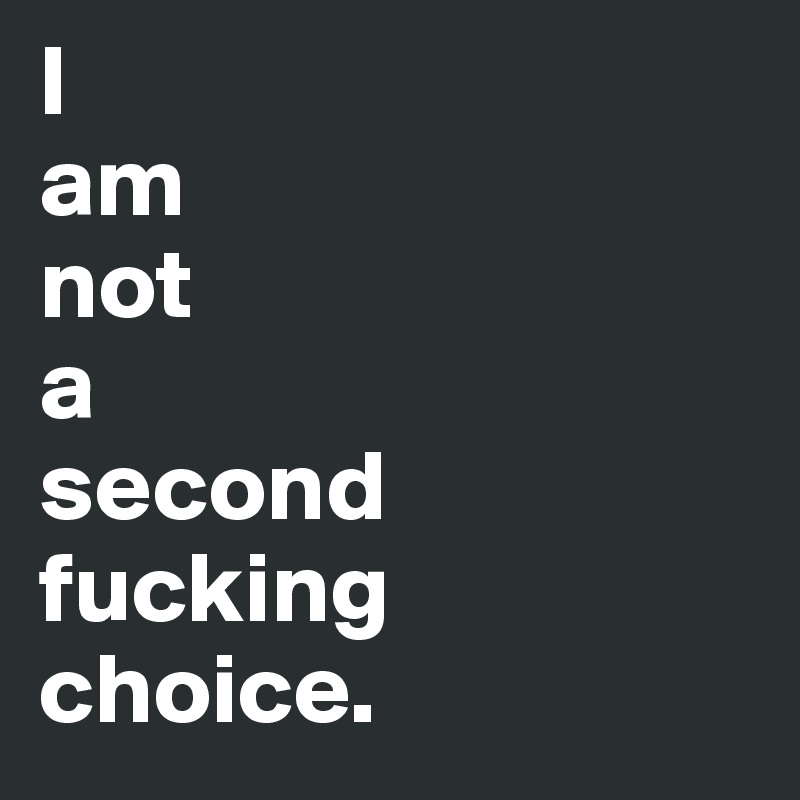 I 
am
not
a
second
fucking 
choice.