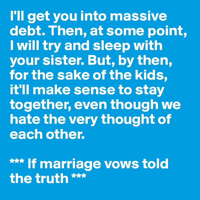 I'll get you into massive debt. Then, at some point, I will try and sleep with your sister. But, by then, for the sake of the kids, it'll make sense to stay together, even though we hate the very thought of each other.

*** If marriage vows told the truth ***