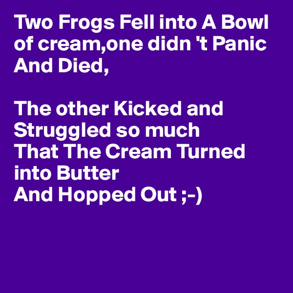Two Frogs Fell into A Bowl of cream,one didn 't Panic And Died,

The other Kicked and Struggled so much
That The Cream Turned into Butter 
And Hopped Out ;-)


