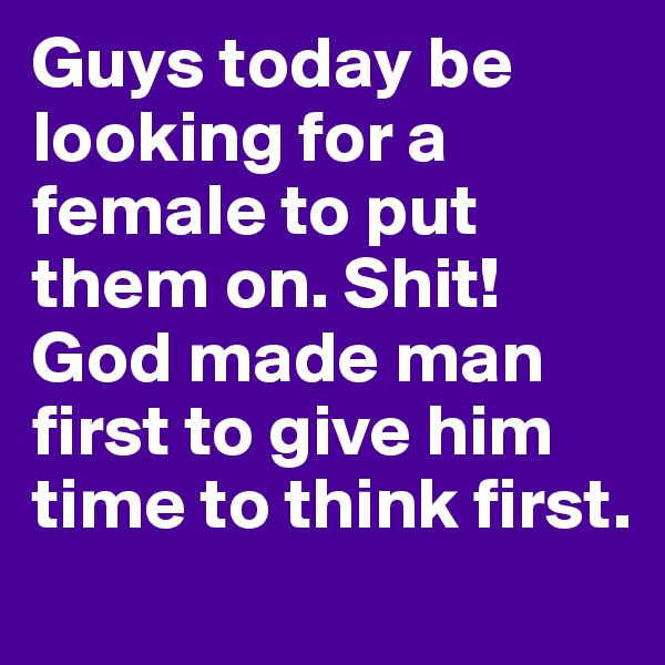Guys today be looking for a female to put them on. Shit! God made man first to give him time to think first. 