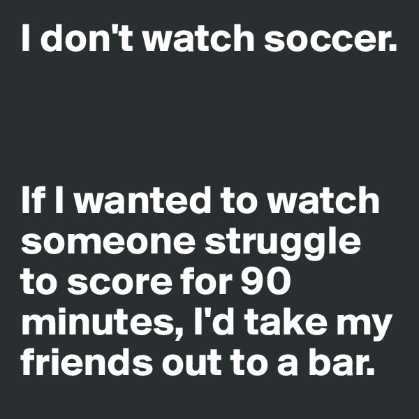 I don't watch soccer. 



If I wanted to watch someone struggle to score for 90 minutes, I'd take my friends out to a bar. 