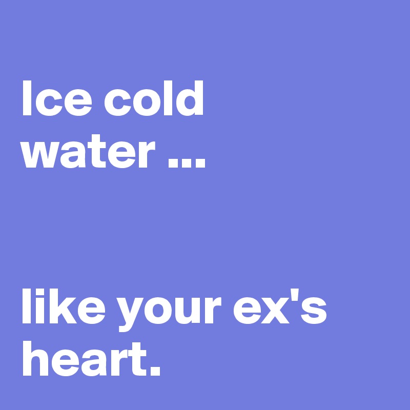 
Ice cold water ... 


like your ex's heart.