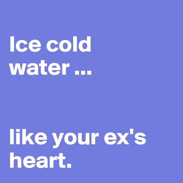 
Ice cold water ... 


like your ex's heart.