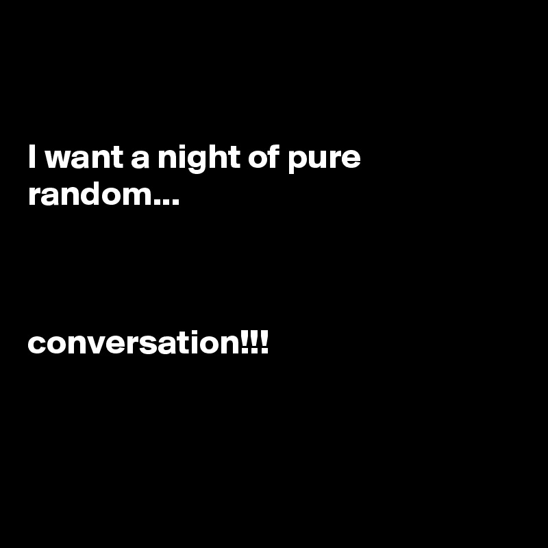 


I want a night of pure random... 


       
conversation!!!



