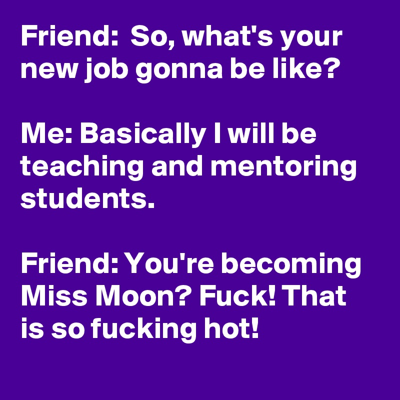 Friend:  So, what's your new job gonna be like?

Me: Basically I will be teaching and mentoring students.

Friend: You're becoming Miss Moon? Fuck! That is so fucking hot! 

