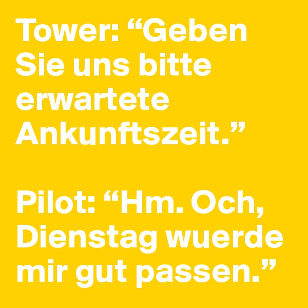 Tower: “Geben Sie uns bitte erwartete Ankunftszeit.”

Pilot: “Hm. Och, Dienstag wuerde mir gut passen.”