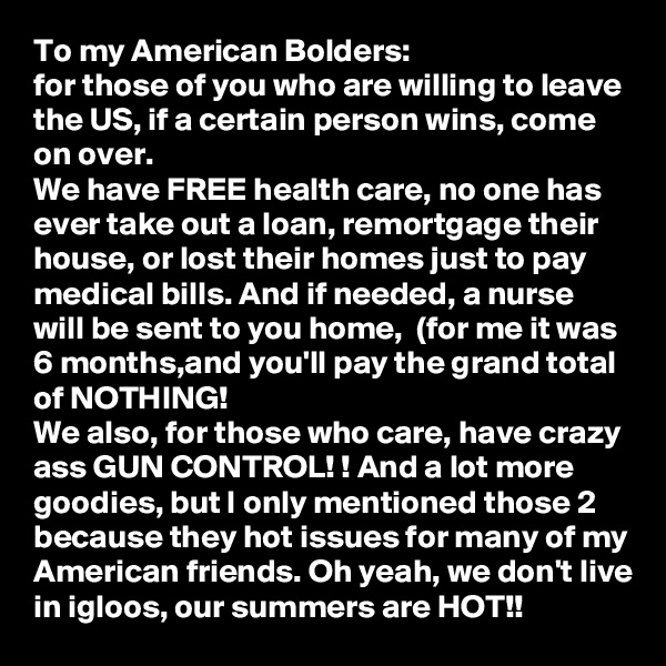 To my American Bolders:
for those of you who are willing to leave the US, if a certain person wins, come on over. 
We have FREE health care, no one has ever take out a loan, remortgage their house, or lost their homes just to pay medical bills. And if needed, a nurse will be sent to you home,  (for me it was 6 months,and you'll pay the grand total of NOTHING! 
We also, for those who care, have crazy ass GUN CONTROL! ! And a lot more goodies, but I only mentioned those 2 because they hot issues for many of my American friends. Oh yeah, we don't live in igloos, our summers are HOT!!