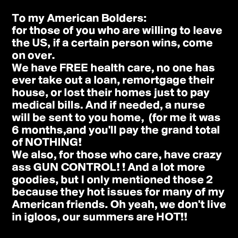 To my American Bolders:
for those of you who are willing to leave the US, if a certain person wins, come on over. 
We have FREE health care, no one has ever take out a loan, remortgage their house, or lost their homes just to pay medical bills. And if needed, a nurse will be sent to you home,  (for me it was 6 months,and you'll pay the grand total of NOTHING! 
We also, for those who care, have crazy ass GUN CONTROL! ! And a lot more goodies, but I only mentioned those 2 because they hot issues for many of my American friends. Oh yeah, we don't live in igloos, our summers are HOT!!