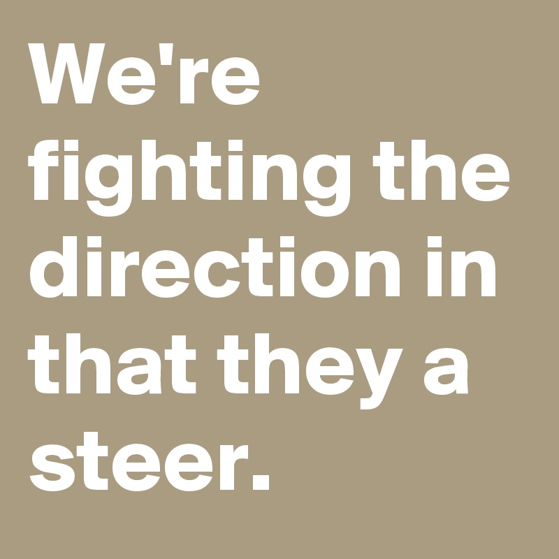 We're fighting the direction in that they a steer.