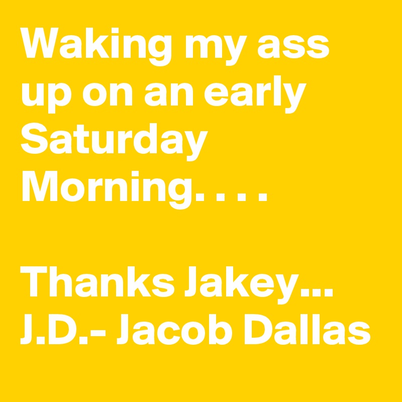 Waking my ass up on an early Saturday Morning. . . .

Thanks Jakey...
J.D.- Jacob Dallas