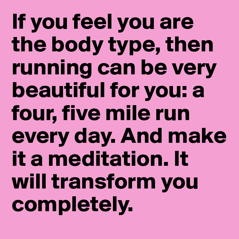 If you feel you are the body type, then running can be very beautiful for you: a four, five mile run every day. And make it a meditation. It will transform you completely.